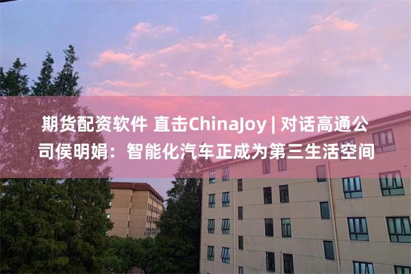 期货配资软件 直击ChinaJoy | 对话高通公司侯明娟：智能化汽车正成为第三生活空间