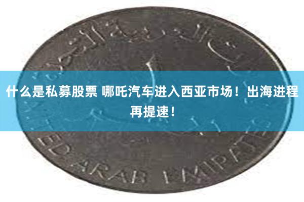 什么是私募股票 哪吒汽车进入西亚市场！出海进程再提速！