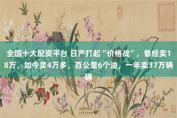 全国十大配资平台 日产打起“价格战”，曾经卖18万，如今卖4万多，百公里6个油，一年卖37万辆