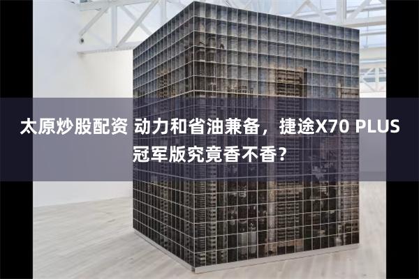 太原炒股配资 动力和省油兼备，捷途X70 PLUS冠军版究竟香不香？