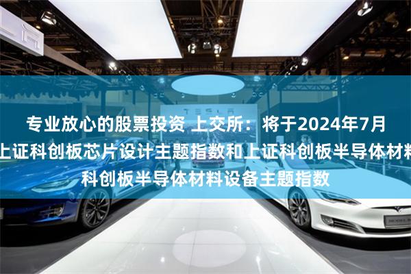 专业放心的股票投资 上交所：将于2024年7月26日正式发布上证科创板芯片设计主题指数和上证科创板半导体材料设备主题指数