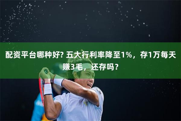 配资平台哪种好? 五大行利率降至1%，存1万每天赚3毛，还存吗？