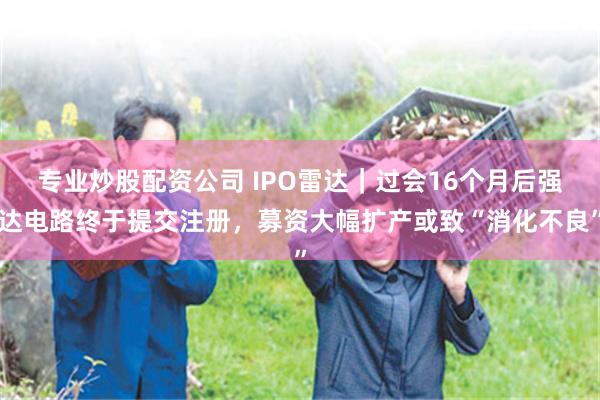 专业炒股配资公司 IPO雷达｜过会16个月后强达电路终于提交注册，募资大幅扩产或致“消化不良”