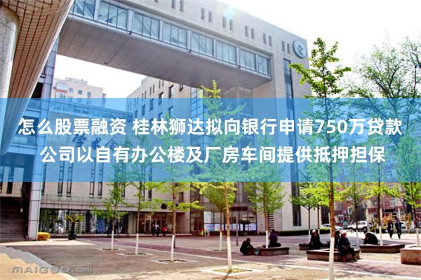 怎么股票融资 桂林狮达拟向银行申请750万贷款 公司以自有办公楼及厂房车间提供抵押担保