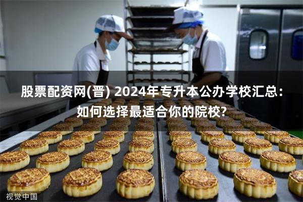 股票配资网(晋) 2024年专升本公办学校汇总：如何选择最适合你的院校?