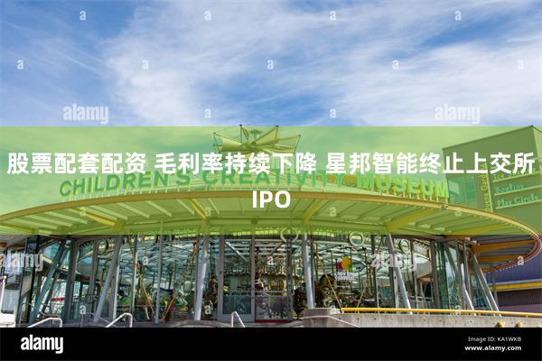 股票配套配资 毛利率持续下降 星邦智能终止上交所IPO