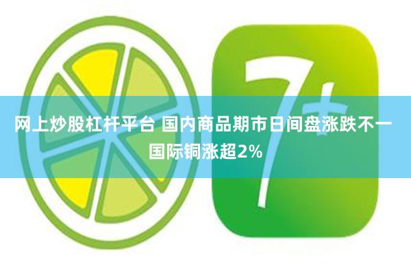 网上炒股杠杆平台 国内商品期市日间盘涨跌不一 国际铜涨超2%