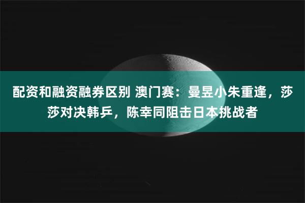 配资和融资融券区别 澳门赛：曼昱小朱重逢，莎莎对决韩乒，陈幸同阻击日本挑战者