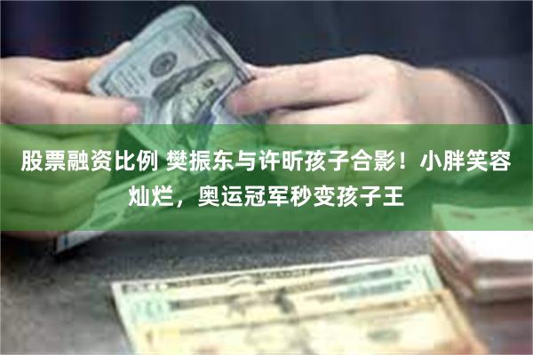 股票融资比例 樊振东与许昕孩子合影！小胖笑容灿烂，奥运冠军秒变孩子王