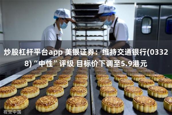 炒股杠杆平台app 美银证券：维持交通银行(03328)“中性”评级 目标价下调至5.9港元