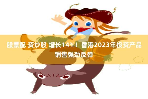 股票配 资炒股 增长14%！香港2023年投资产品销售强劲反弹