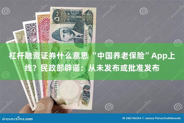 杠杆融资证券什么意思 “中国养老保险”App上线？民政部辟谣：从未发布或批准发布