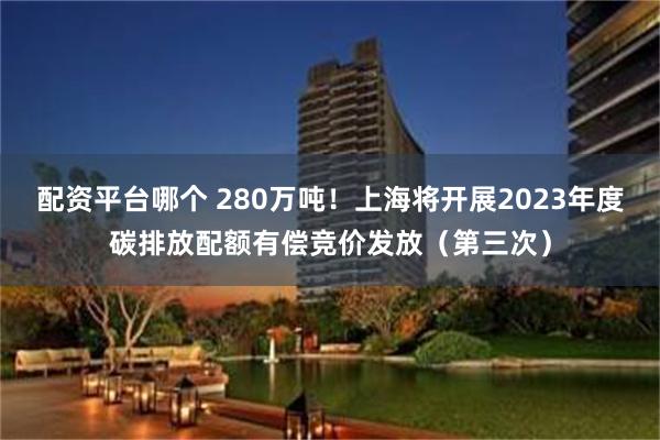 配资平台哪个 280万吨！上海将开展2023年度碳排放配额有偿竞价发放（第三次）