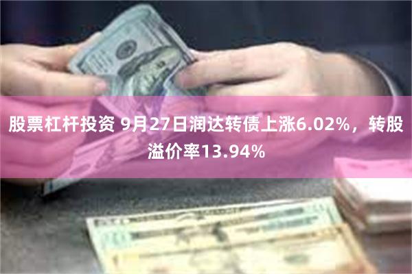 股票杠杆投资 9月27日润达转债上涨6.02%，转股溢价率13.94%