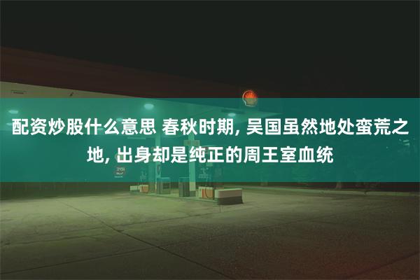 配资炒股什么意思 春秋时期, 吴国虽然地处蛮荒之地, 出身却是纯正的周王室血统