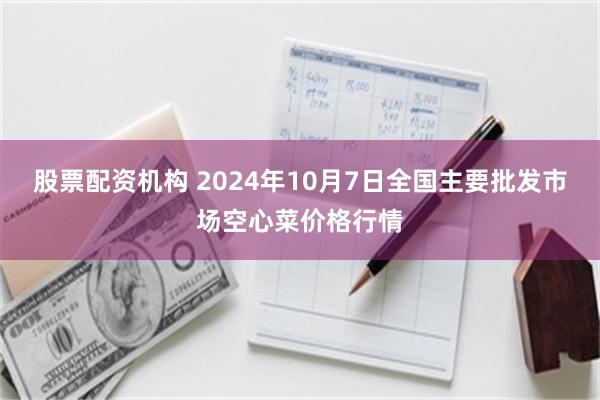 股票配资机构 2024年10月7日全国主要批发市场空心菜价格行情