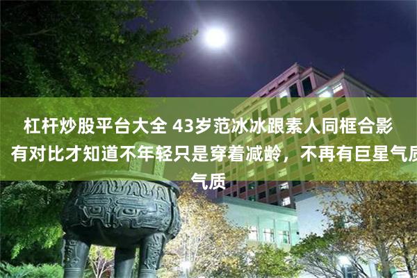 杠杆炒股平台大全 43岁范冰冰跟素人同框合影，有对比才知道不年轻只是穿着减龄，不再有巨星气质