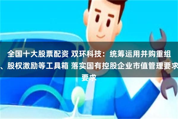 全国十大股票配资 双环科技：统筹运用并购重组、股权激励等工具箱 落实国有控股企业市值管理要求