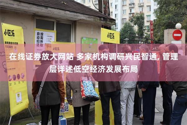 在线证劵放大网站 多家机构调研兴民智通, 管理层详述低空经济发展布局