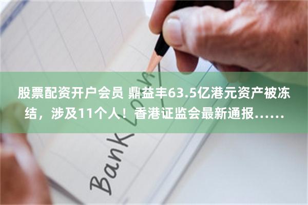 股票配资开户会员 鼎益丰63.5亿港元资产被冻结，涉及11个人！香港证监会最新通报……