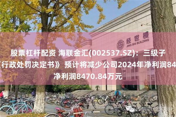 股票杠杆配资 海联金汇(002537.SZ)：三级子公司收到《行政处罚决定书》 预计将减少公司2024年净利润8470.84万元