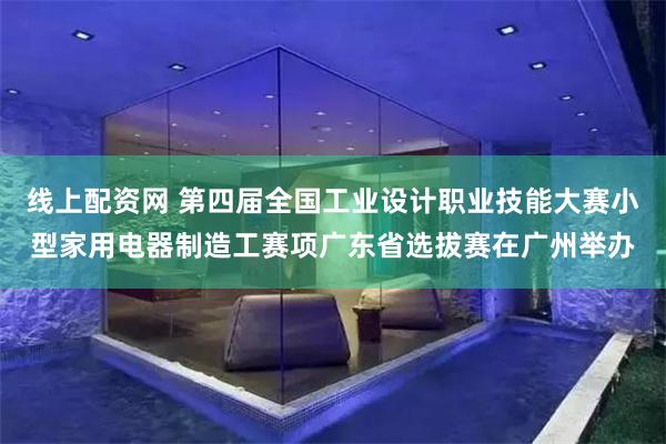 线上配资网 第四届全国工业设计职业技能大赛小型家用电器制造工赛项广东省选拔赛在广州举办