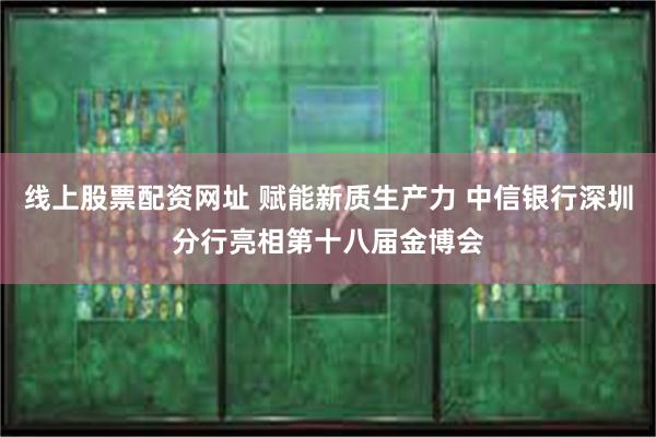 线上股票配资网址 赋能新质生产力 中信银行深圳分行亮相第十八届金博会