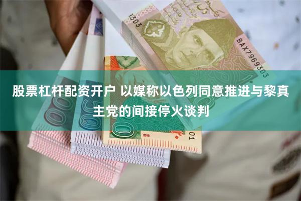 股票杠杆配资开户 以媒称以色列同意推进与黎真主党的间接停火谈判