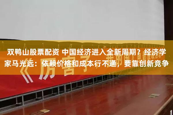 双鸭山股票配资 中国经济进入全新周期？经济学家马光远：依赖价格和成本行不通，要靠创新竞争