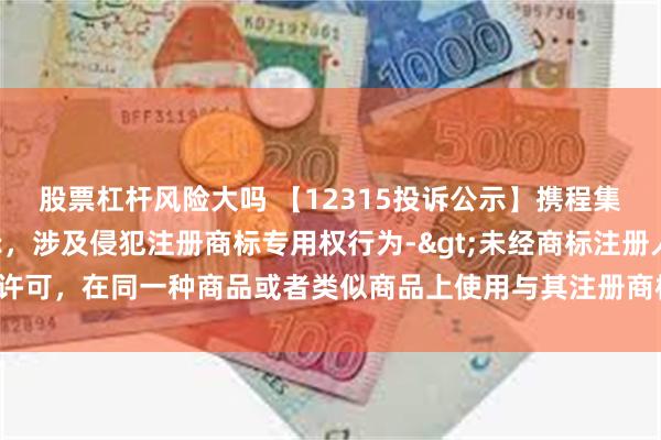 股票杠杆风险大吗 【12315投诉公示】携程集团-S新增4件投诉公示，涉及侵犯注册商标专用权行为->未经商标注册人的许可，在同一种商品或者类似商品上使用与其注册商标相同或者近似的商标问题等