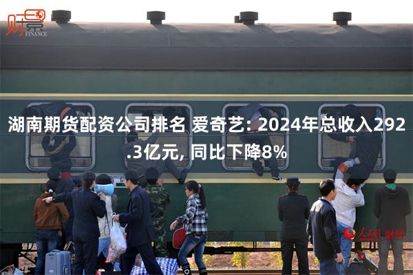 湖南期货配资公司排名 爱奇艺: 2024年总收入292.3亿元, 同比下降8%