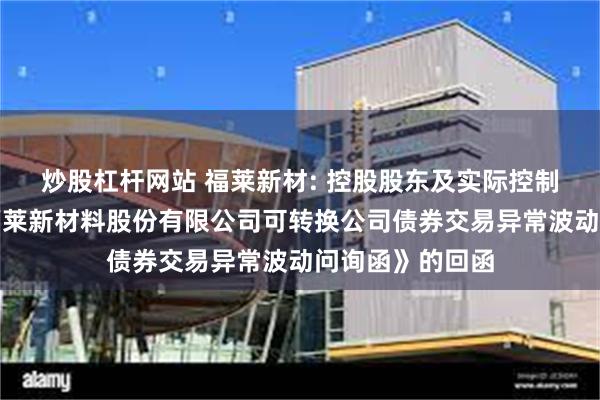 炒股杠杆网站 福莱新材: 控股股东及实际控制人关于《浙江福莱新材料股份有限公司可转换公司债券交易异常波动问询函》的回函