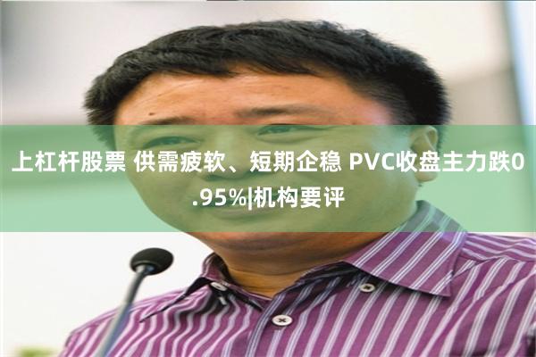 上杠杆股票 供需疲软、短期企稳 PVC收盘主力跌0.95%|机构要评