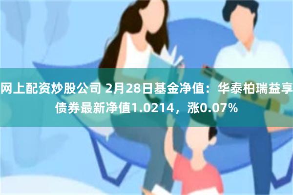 网上配资炒股公司 2月28日基金净值：华泰柏瑞益享债券最新净值1.0214，涨0.07%