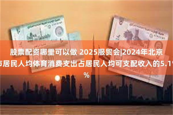 股票配资哪里可以做 2025服贸会|2024年北京市居民人均体育消费支出占居民人均可支配收入的5.1%